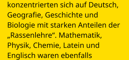 Die Lehrpläne der Anstalten konzentrierten sich auf Deutsch, Geografie, Geschichte und Biologie mit starken Anteilen der „Rassenlehre“. Mathematik, Physik, Chemie, Latein und Englisch waren ebenfalls Kernfächer.