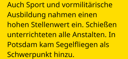 Auch Sport und vormilitärische Ausbildung nahmen einen hohen Stellenwert ein. Schießen unterrichteten alle Anstalten. In Potsdam kam Segelfliegen als Schwerpunkt hinzu.