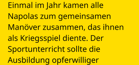 Einmal im Jahr kamen alle Napolas zum gemeinsamen Manöver zusammen, das ihnen als Kriegsspiel diente. Der Sportunterricht sollte die Ausbildung opferwilliger Kämpfer fördern.