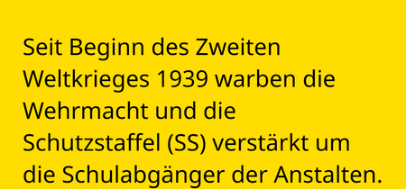 Seit Beginn des Zweiten Weltkrieges 1939 warben die Wehrmacht und die  Schutzstaffel (SS) verstärkt um die Schulabgänger der Anstalten.