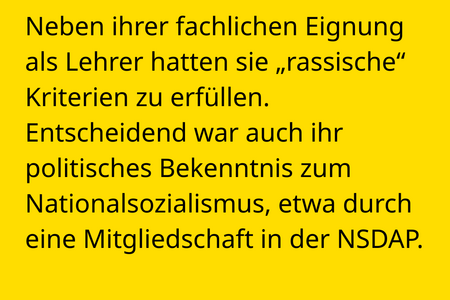 Neben ihrer fachlichen Eignung als Lehrer hatten sie „rassische“ Kriterien zu erfüllen. Entscheidend war auch ihr politisches Bekenntnis zum Nationalsozialismus, etwa durch eine Mitgliedschaft in der NSDAP.