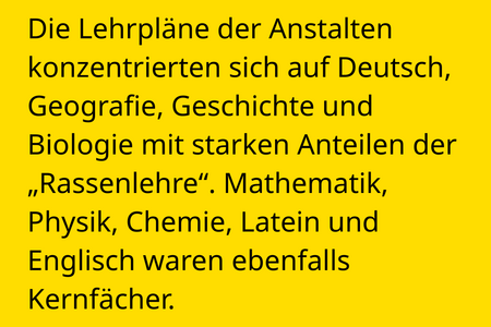 Die Lehrpläne der Anstalten konzentrierten sich auf Deutsch, Geografie, Geschichte und Biologie mit starken Anteilen der „Rassenlehre“. Mathematik, Physik, Chemie, Latein und Englisch waren ebenfalls Kernfächer.