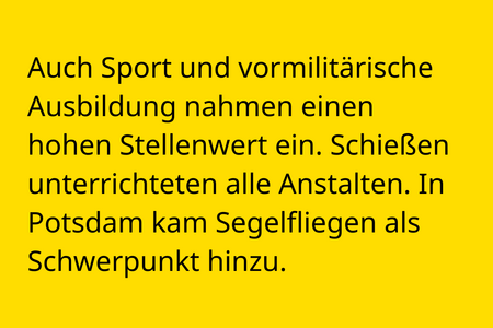 Auch Sport und vormilitärische Ausbildung nahmen einen hohen Stellenwert ein. Schießen unterrichteten alle Anstalten. In Potsdam kam Segelfliegen als Schwerpunkt hinzu.