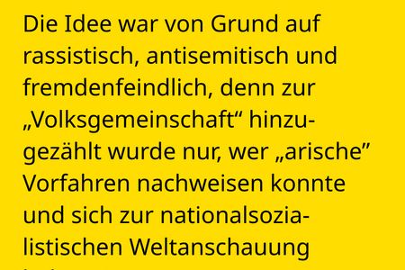 Die Idee war von Grund auf rassistisch, antisemitisch und fremdenfeindlich, denn zur  „Volksgemeinschaft“ hinzu-gezählt wurde nur, wer „arische” Vorfahren nachweisen konnte und sich zur nationalsozialistischen Weltanschauung  bekannte.