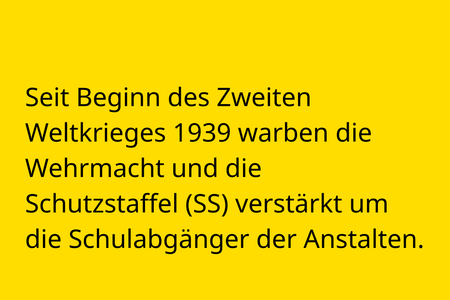 Seit Beginn des Zweiten Weltkrieges 1939 warben die Wehrmacht und die  Schutzstaffel (SS) verstärkt um die Schulabgänger der Anstalten.