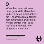 Auf einer bunten Kachel das nachfolgende Zitat aus unserem Podcast "Was ist das los? Über Politik und Gesellschaft" von Benjamin Höhne: "Wünschenswert wäre es, dass ganz viele Menschen in die Parteien hineingehen, die [Fenster]läden aufrollen, sich einbringen und Politik wieder bunter wird, dass vielfältige Perspektiven eingebracht werden."