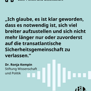 Eine Textkachel. Darauf steht das nachfolgende Zitat der Wissenschaftlerin Ronja Kempin aus unserer aktuellen Podcastfolge zur europäischen Sicherheits- und Verteidigungspolitik: „Ich glaube, es ist klar geworden, dass es notwendig ist, sich viel breiter aufzustellen und sich nicht mehr länger nur oder zuvorderst auf die transatlantische Sicherheitsgemeinschaft zu verlassen.“