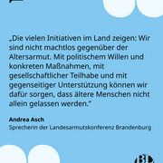 Eine Textkachel, darauf steht das nachfolgende Zitat von Andrea Asch, Sprecherin der Landesarmutskonferenz Brandenburg: „Die vielen Initiativen im Land zeigen: Wir sind nicht machtlos gegenüber der Altersarmut. Mit politischem Willen und konkreten Maßnahmen, mit gesellschaftlicher Teilhabe und mit gegenseitiger Unterstützung können wir dafür sorgen, dass ältere Menschen nicht allein gelassen werden.”