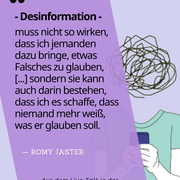 Desinformation muss nicht so wirken, dass ich jemanden dazu bringe, etwas Falsches zu glauben, [...] sondern sie kann auch darin bestehen, dass ich es schaffe, dass niemand mehr weiß, was er glaub. Zitat von Romy Jaster im Live-Talk in der Landeszentrale.