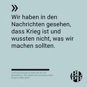 Auf graublauem Untergrund das nachfolgende Zitat von Ludmilla Fomina: "Wir haben in den Nachrichten gesehen, dass Krieg ist und wussten nicht, was wir machen sollten."