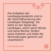 Die Aufgaben der Landtagspräsidentin sind in der Geschäftsordnung des Landtages festgelegt. Sie steht an der Spitze des Landtages, wahrt seine Würde und seine Rechte, fördert seine Arbeiten und leitet die Verhandlungen gerecht und unparteiisch.
