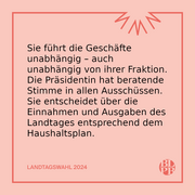 Sie führt die Geschäfte unabhängig – auch unabhängig von ihrer Fraktion. Die Präsidentin hat beratende Stimme in allen Ausschüssen. Sie entscheidet über die Einnahmen und Ausgaben des Landtages entsprechend dem Haushaltsplan.