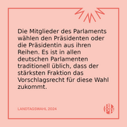 Die Mitglieder des Parlaments wählen den Präsidenten oder die Präsidentin aus ihren Reihen. Es ist in allen deutschen Parlamenten traditionell üblich, dass der stärksten Fraktion das Vorschlagsrecht für diese Wahl zukommt.