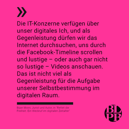 Auf pinkem Untergrund das nachfolgende Zitat von Bijan Moini aus seinem Buch "Rettet die Freiheit. Ein Weckruf im digtalen Zeitalter": "Die IT-Konzerne verfügen über unser digitales Ich, und als Gegenleistung dürfen wir das Internet durchsuchen, uns durch die Facebook-Timeline scrollen und lustige – oder auch gar nicht so lustige – Videos anschauen. Das ist nicht viel als Gegenleistung für die Aufgabe unserer Selbstbestimmung im digitalen Raum." 